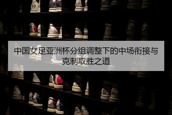 中国女足亚洲杯分组调整下的中场衔接与克制取胜之道
