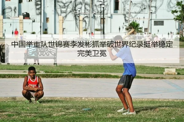 中国举重队世锦赛李发彬抓举破世界纪录挺举稳定完美卫冕